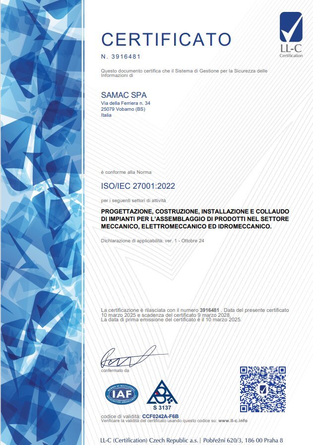 Certificato numero 3916481 rilasciato da LL-C Certification a Samac S.p.A, dove dichiara la sua conformità alla norma ISO/IEC 27001:2022 per i seguenti settori di attività: progettazione, costruzione, installazione e collaudo di impianti per l'assemblaggio di prodotti nel settore meccanico, elettronico ed idromeccanico. La data di rilascio è il 10 marzo 2025 e quella di scadenza il 9 marzo2028. La data di prima emissione del certificato è il 10 marzo 2025.